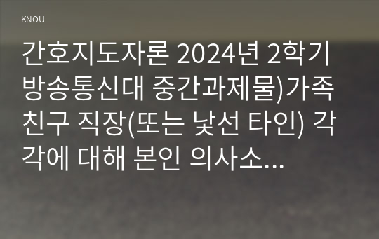 간호지도자론 2024년 2학기 방송통신대 중간과제물)가족 친구 직장(또는 낯선 타인) 각각에 대해 본인 의사소통 특성을 잘 설명한다고 생각하는 의사소통유형(4가지 중 1가지) 및 본인에게 해당하는 하위 유형은 무엇인지 모두 제시 윤리적 리더십 등