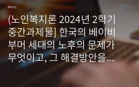 (노인복지론 2024년 2학기 중간과제물] 한국의 베이비 부머 세대의 노후의 문제가 무엇이고, 그 해결방안을 잔여적 복지와 제도적 복지로 구분하여 제시한 후 이중 자신이 지지하는 바람직한 대응은 무엇인지를 그 이유를 들어 논하시오