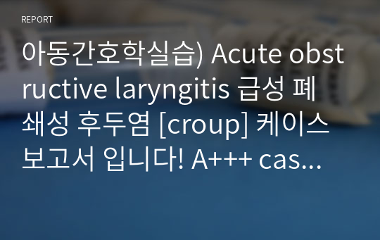 아동간호학실습) Acute obstructive laryngitis 급성 폐쇄성 후두염 [croup] 케이스 보고서 입니다! A+++ case study A+ 케이스입니다.