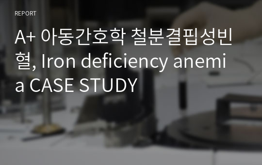 A+ 아동간호학 철분결핍성빈혈, Iron deficiency anemia CASE STUDY