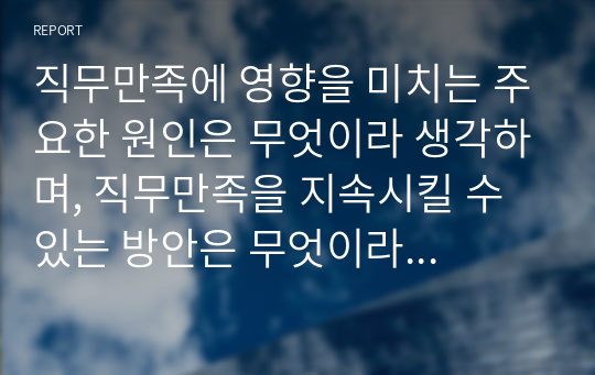 직무만족에 영향을 미치는 주요한 원인은 무엇이라 생각하며, 직무만족을 지속시킬 수 있는 방안은 무엇이라 생각하는지 기술하시오