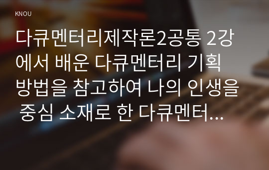 다큐멘터리제작론2공통 2강에서 배운 다큐멘터리 기획 방법을 참고하여 나의 인생을 중심 소재로 한 다큐멘터리 기획안을 작성하시오00