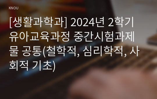 [생활과학과] 2024년 2학기 유아교육과정 중간시험과제물 공통(철학적, 심리학적, 사회적 기초)