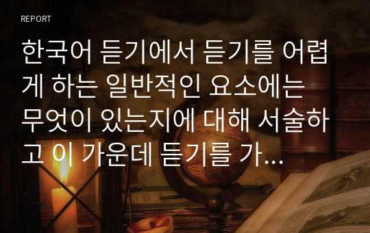 한국어 듣기에서 듣기를 어렵게 하는 일반적인 요소에는 무엇이 있는지에 대해 서술하고 이 가운데 듣기를 가장 어렵게 하는 요소를 골라 고른 이유에 대한 자신의 의견을 제시하시오.