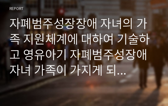 자폐범주성장장애 자녀의 가족 지원체계에 대하여 기술하고 영유아기 자폐범주성장애 자녀 가족이 가지게 되는 어려움과 해결 방안을 기술하시오.