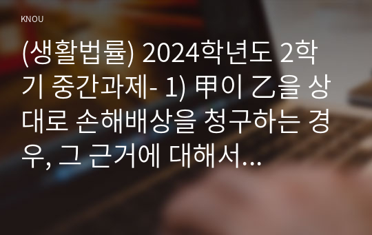 (생활법률) 2024학년도 2학기 중간과제- 1) 甲이 乙을 상대로 손해배상을 청구하는 경우, 그 근거에 대해서 설명하고, 인용될 수 있는지에 대해 설명하시오. 2) 甲의 부인 丙이 乙을 상대로 손해배상을 청구하는 경우, 그 근거에 대해 설명하고, 인용될 수 있는지에 대해 설명하시오.