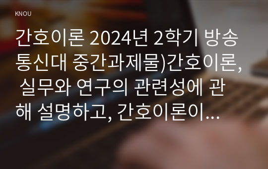 간호이론 2024년 2학기 방송통신대 중간과제물)간호이론, 실무와 연구의 관련성에 관해 설명하고, 간호이론이 왜 필요한지 자신의 견해를 포함하여 설명하시오. 나이팅게일 간호이론의 주요 개념을 설명하시오. 또한 만성질환자 1인을 선정하여 등