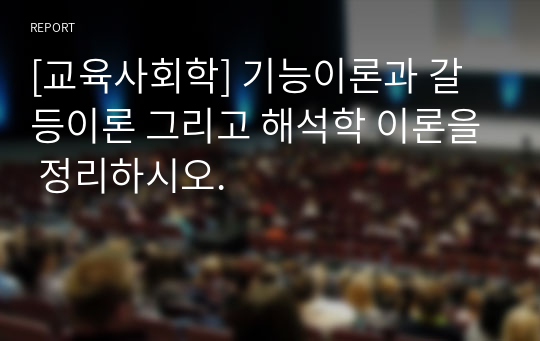 [교육사회학] 기능이론과 갈등이론 그리고 해석학 이론을 정리하시오.