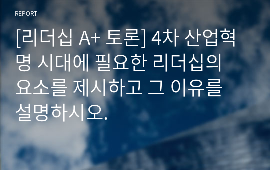 [리더십 A+ 토론] 4차 산업혁명 시대에 필요한 리더십의 요소를 제시하고 그 이유를 설명하시오.