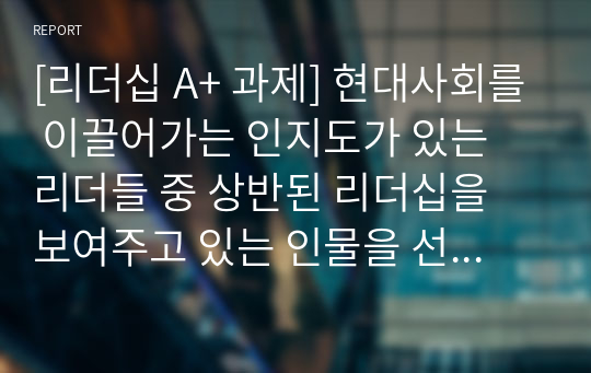 [리더십 A+ 과제] 현대사회를 이끌어가는 인지도가 있는 리더들 중 상반된 리더십을 보여주고 있는 인물을 선정하여 각각의 리더십을 학습한 리더십이론을 기반으로 비교분석하고 정리하시오.