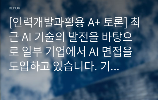 [인력개발과활용 A+ 토론] 최근 AI 기술의 발전을 바탕으로 일부 기업에서 AI 면접을 도입하고 있습니다. 기존 면접 방식과 AI 면접의 장단점을 생각해 보고, AI 면접 도입 찬성/반대에 대한 자신의 의견을 개진해 보십시오.