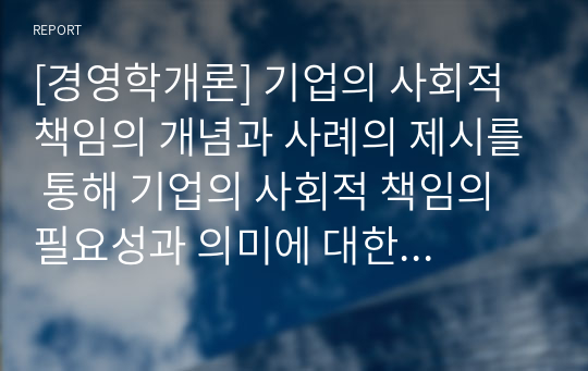 [경영학개론] 기업의 사회적 책임의 개념과 사례의 제시를 통해 기업의 사회적 책임의 필요성과 의미에 대한 자신의 견해를 제시하시오.