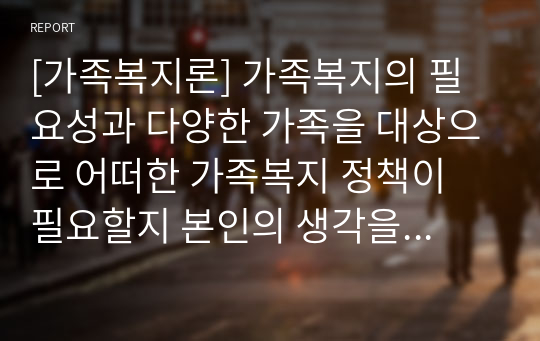 [가족복지론] 가족복지의 필요성과 다양한 가족을 대상으로 어떠한 가족복지 정책이 필요할지 본인의 생각을 논하시오.