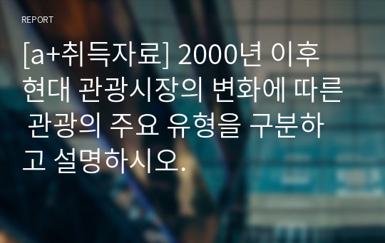 [a+취득자료] 2000년 이후 현대 관광시장의 변화에 따른 관광의 주요 유형을 구분하고 설명하시오.