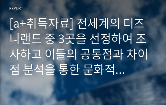 [a+취득자료] 전세계의 디즈니랜드 중 3곳을 선정하여 조사하고 이들의 공통점과 차이점 분석을 통한 문화적 종속의 판단