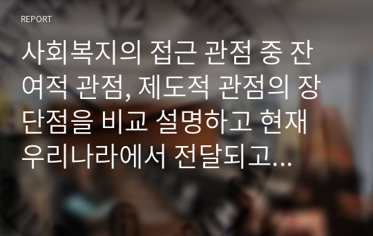 사회복지의 접근 관점 중 잔여적 관점, 제도적 관점의 장단점을 비교 설명하고 현재 우리나라에서 전달되고 있는 잔여적 관점, 제도적 관점 각각의 사회 복지 서비스와 관련하여 구체적인 예를 들어 설명하시오.