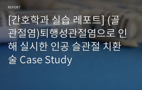 [간호학과 실습 레포트] (골 관절염)퇴행성관절염으로 인해 실시한 인공 슬관절 치환술 Case Study