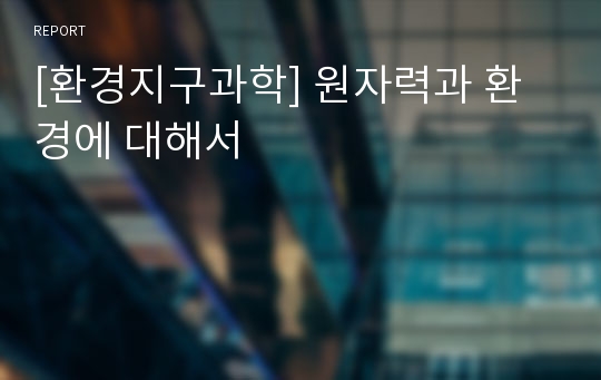 [환경지구과학] 원자력과 환경에 대해서