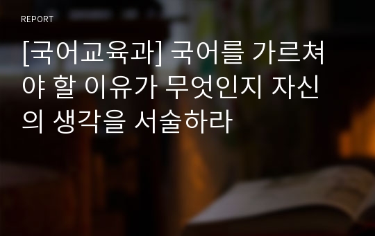 [국어교육과] 국어를 가르쳐야 할 이유가 무엇인지 자신의 생각을 서술하라