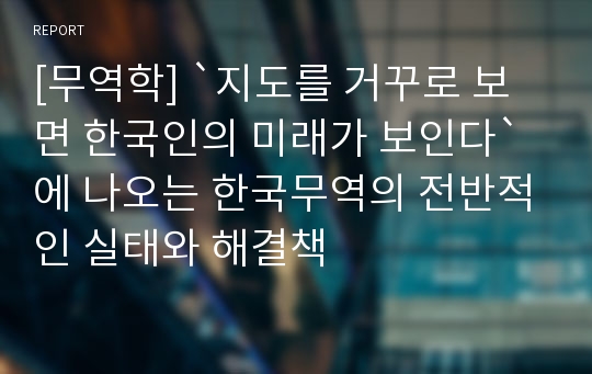 [무역학] `지도를 거꾸로 보면 한국인의 미래가 보인다` 에 나오는 한국무역의 전반적인 실태와 해결책