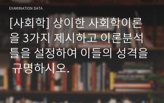 [사회학] 상이한 사회학이론을 3가지 제시하고 이론분석틀을 설정하여 이들의 성격을 규명하시오.