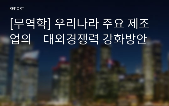 [무역학] 우리나라 주요 제조업의    대외경쟁력 강화방안