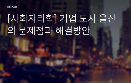 [사회지리학] 기업 도시 울산의 문제점과 해결방안