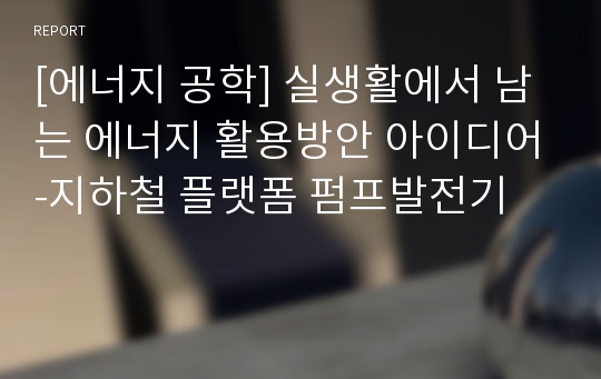 [에너지 공학] 실생활에서 남는 에너지 활용방안 아이디어-지하철 플랫폼 펌프발전기