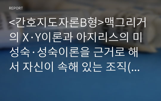 &lt;간호지도자론B형&gt;맥그리거의 X·Y이론과 아지리스의 미성숙·성숙이론을 근거로 해서 자신이 속해 있는 조직(또는 집단)의 구성원 성숙도를 사정하시오.