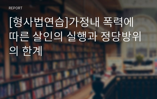 [형사법연습]가정내 폭력에 따른 살인의 실행과 정당방위의 한계