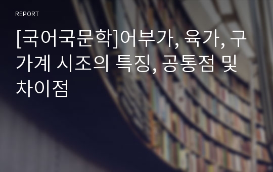 [국어국문학]어부가, 육가, 구가계 시조의 특징, 공통점 및 차이점