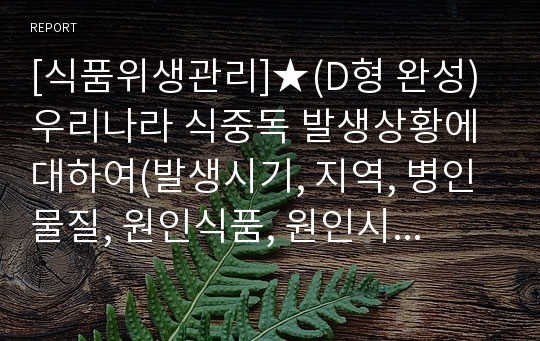 [식품위생관리]★(D형 완성)우리나라 식중독 발생상황에 대하여(발생시기, 지역, 병인물질, 원인식품, 원인시설 등)