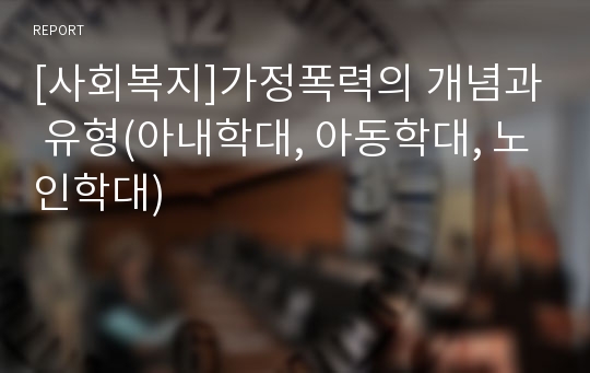 [사회복지]가정폭력의 개념과 유형(아내학대, 아동학대, 노인학대)