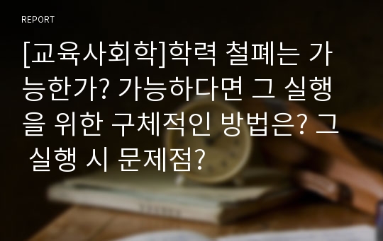 [교육사회학]학력 철폐는 가능한가? 가능하다면 그 실행을 위한 구체적인 방법은? 그 실행 시 문제점?