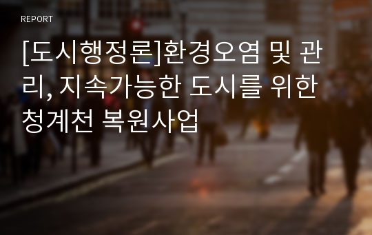 [도시행정론]환경오염 및 관리, 지속가능한 도시를 위한 청계천 복원사업