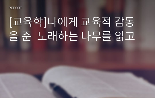 [교육학]나에게 교육적 감동을 준  노래하는 나무를 읽고