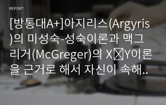 [방통대A+]아지리스(Argyris)의 미성숙-성숙이론과 맥그리거(McGreger)의 X․Y이론을 근거로 해서 자신이 속해 있는 조직(또는 집단)의 구성원 성숙도를 사정하시오.