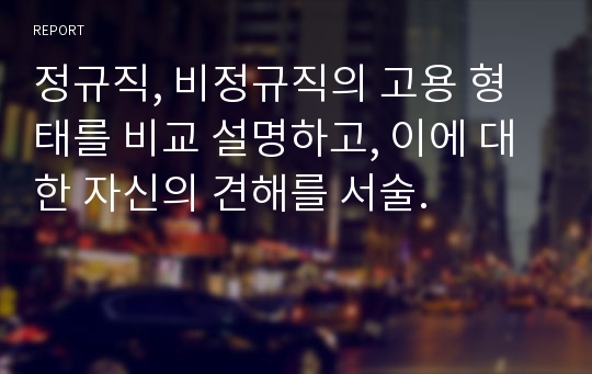 정규직, 비정규직의 고용 형태를 비교 설명하고, 이에 대한 자신의 견해를 서술.