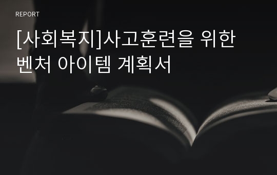 [사회복지]사고훈련을 위한 벤처 아이템 계획서