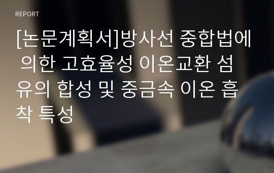 [논문계획서]방사선 중합법에 의한 고효율성 이온교환 섬유의 합성 및 중금속 이온 흡착 특성