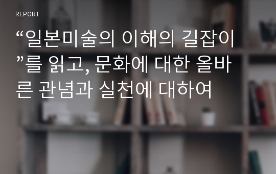 “일본미술의 이해의 길잡이”를 읽고, 문화에 대한 올바른 관념과 실천에 대하여