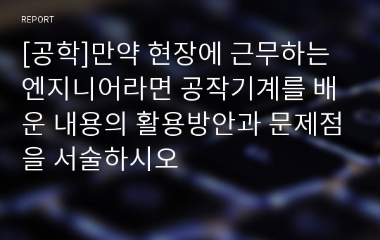 [공학]만약 현장에 근무하는 엔지니어라면 공작기계를 배운 내용의 활용방안과 문제점을 서술하시오