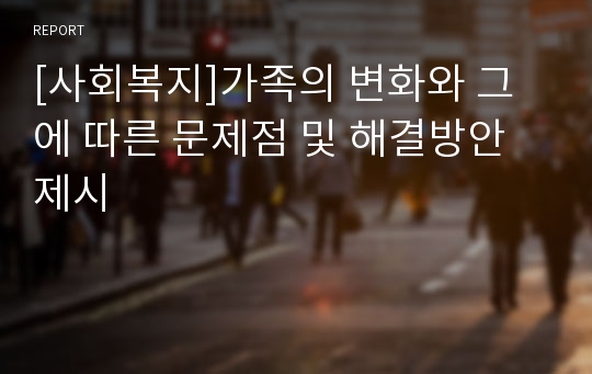 [사회복지]가족의 변화와 그에 따른 문제점 및 해결방안 제시