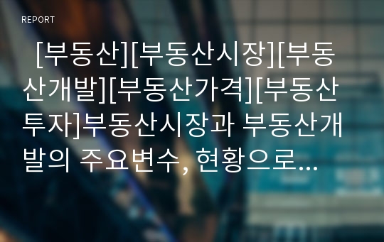   [부동산][부동산시장][부동산개발][부동산가격][부동산투자]부동산시장과 부동산개발의 주요변수, 현황으로 본 부동산 가격 경로와 대책(부동산 개발절차,검토사항, 부동산시장 주요변수, 부동산가격 하락경로)