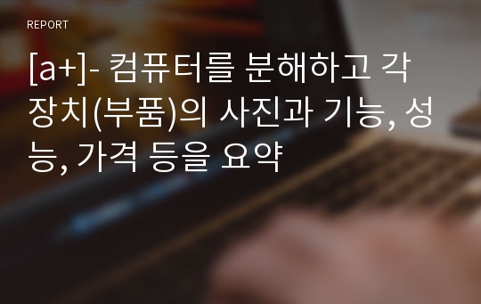 [a+]- 컴퓨터를 분해하고 각 장치(부품)의 사진과 기능, 성능, 가격 등을 요약