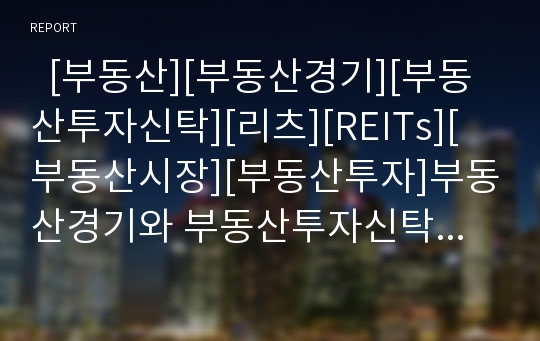   [부동산][부동산경기][부동산투자신탁][리츠][REITs][부동산시장][부동산투자]부동산경기와 부동산투자신탁(리츠-REITs) 및 부동산시장의 현황과 전망 분석(부동산투자신탁(리츠-REITs) 제도, 부동산시장 전망)