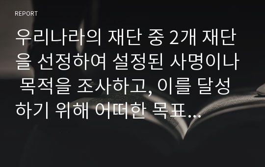 우리나라의 재단 중 2개 재단을 선정하여 설정된 사명이나 목적을 조사하고, 이를 달성하기 위해 어떠한 목표와 전략을 택하고 있는 지를 비교 · 분석하라.