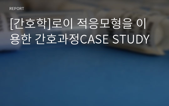 [간호학]로이 적응모형을 이용한 간호과정CASE STUDY