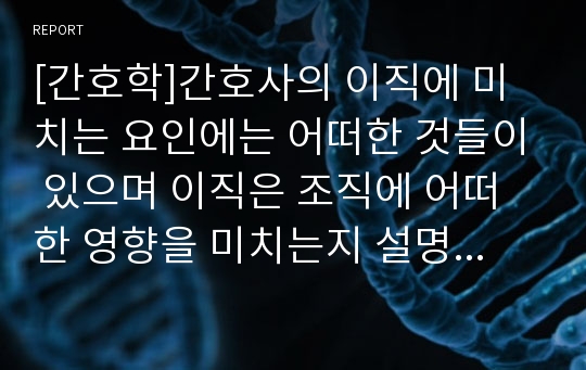 [간호학]간호사의 이직에 미치는 요인에는 어떠한 것들이 있으며 이직은 조직에 어떠한 영향을 미치는지 설명하고, 간호사의 이직을 줄이는 방안에 대해 논의하시오.