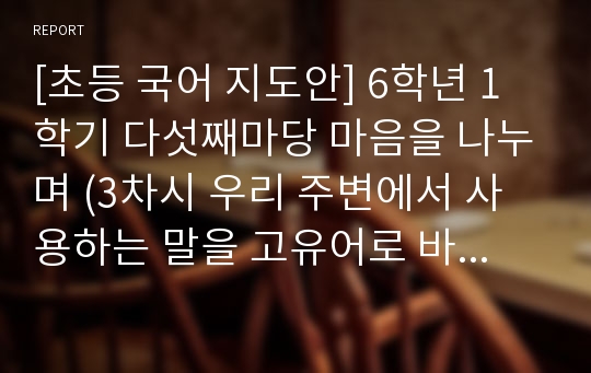 [초등 국어 지도안] 6학년 1학기 다섯째마당 마음을 나누며 (3차시 우리 주변에서 사용하는 말을 고유어로 바꾸어 쓰기) 세안